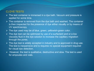 C) DYE TESTS 
 The test container is immersed in a dye bath. Vacuum and pressure is 
applied for some time. 
 The container is removed from the dye bath and washed. The container 
is then inspected for the presence of dye either visually or by means of 
UV spectroscopy. 
 The dye used may be of blue, green, yellowish-green color. 
 The dye test can be optimized by use of a surfactant and or a low 
viscosity fluid in the dye solution to increase the capillary migration 
through the pores. 
 The dye test is widely accepted in industry and is approved in drug use. 
The test is inexpensive and is requires no special equipment required 
for visual dye detection. 
 However, the test is qualitative, destructive and slow. The test is used 
for ampoules and vials. 
 