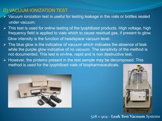D) VACUUM IONIZATION TEST 
 Vacuum ionization test is useful for testing leakage in the vials or bottles sealed 
under vacuum. 
 This test is used for online testing of the lyophilized products. High voltage, high 
frequency field is applied to vials which to cause residual gas, if present to glow. 
Glow intensity is the function of headspace vacuum level. 
 The blue glow is the indicative of vacuum which indicates the absence of leak 
while the purple glow indicative of no vacuum. The sensitivity of the method is 
not documented. This test is on-line, rapid and is non destructive test. 
 However, the proteins present in the test sample may be decomposed. This 
method is used for the lyophilized vials of biopharmaceuticals. 
528 × 904 - Leak Test Vacuum Systems 
 