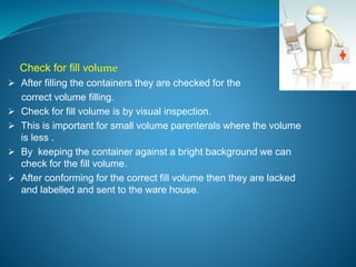 Check for fill volume 
 After filling the containers they are checked for the 
correct volume filling. 
 Check for fill volume is by visual inspection. 
 This is important for small volume parenterals where the volume 
is less . 
 By keeping the container against a bright background we can 
check for the fill volume. 
 After conforming for the correct fill volume then they are lacked 
and labelled and sent to the ware house. 
 