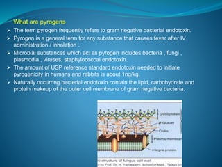 What are pyrogens 
 The term pyrogen frequently refers to gram negative bacterial endotoxin. 
 Pyrogen is a general term for any substance that causes fever after IV 
administration / inhalation . 
 Microbial substances which act as pyrogen includes bacteria , fungi , 
plasmodia , viruses, staphylococcal endotoxin. 
 The amount of USP reference standard endotoxin needed to initiate 
pyrogenicity in humans and rabbits is about 1ng/kg. 
 Naturally occurring bacterial endotoxin contain the lipid, carbohydrate and 
protein makeup of the outer cell membrane of gram negative bacteria. 
 