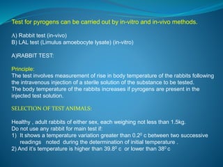 Test for pyrogens can be carried out by in-vitro and in-vivo methods. 
A) Rabbit test (in-vivo) 
B) LAL test (Limulus amoebocyte lysate) (in-vitro) 
A)RABBIT TEST: 
Principle: 
The test involves measurement of rise in body temperature of the rabbits following 
the intravenous injection of a sterile solution of the substance to be tested. 
The body temperature of the rabbits increases if pyrogens are present in the 
injected test solution. 
SELECTION OF TEST ANIMALS: 
Healthy , adult rabbits of either sex, each weighing not less than 1.5kg. 
Do not use any rabbit for main test if: 
1) It shows a temperature variation greater than 0.20 c between two successive 
readings noted during the determination of initial temperature . 
2) And it’s temperature is higher than 39.80 c or lower than 380 c 
 