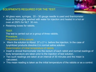 EQUIPMENTS REQUIRED FOR THE TEST: 
 All glass ware, syringes, 20 – 30 gauge needle is used and thermometer 
must be thoroughly washed with water for injection and heated in a hot air 
oven at 2500c for NLT 30 min. 
 Retaining boxes for rabbits. 
TEST: 
The test is carried out on a group of three rabbits. 
Procedure: 
Preparation of the sample: 
 Warm the solution to About 37 ± 2 o c before the injection. In the case of 
lyophilized products dissolve it in normal saline solution. 
Determination of initial temperature of rabbits: 
 Insert a clinical thermometer into the rectum of each rabbit and normal readings of 
body temperature are taken prior to the injection of test solution. 
 Two such readings are taken at an interval of 30 minutes and the mean is 
calculated. 
 This mean reading is taken as the initial temperature of the rabbits or as a control. 
 
