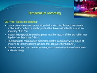 Temperature recording 
USP <85> states the following: 
 Use accurate temperature sensing device such as clinical thermometer, 
or thermistor probes or similar probes that have calibrated to assure an 
accuracy of ±0.10c. 
 Insert the temperature sensing probe into the rectum of the test rabbit to a 
depth of not less than 7.5 cm . 
 Thermocouple contains two dissimilar electric conductor wires joined at 
one end to form measuring junction that produce thermal EMF. 
 Thermocouples must be calibrated against National institute of standards 
and technology. 
 