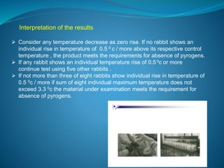 Interpretation of the results 
 Consider any temperature decrease as zero rise. If no rabbit shows an 
individual rise in temperature of 0.5 0 c / more above its respective control 
temperature , the product meets the requirements for absence of pyrogens. 
 If any rabbit shows an individual temperature rise of 0.5 0c or more 
continue test using five other rabbits . 
 If not more than three of eight rabbits show individual rise in temperature of 
0.5 0c / more if sum of eight individual maximum temperature does not 
exceed 3.3 0c the material under examination meets the requirement for 
absence of pyrogens. 
 