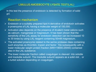 LIMULUS AMOEBOCYTE LYSATE TEST(LAL) 
In this test the presence of endotoxin is detected by formation of solid 
gel. 
Reaction mechanism 
 Endotoxin or a suitably prepared lipid A derivative of endotoxin activates 
a proenzyme of LAL having a molecular weight of 150,000. 
 Activation also depends on the presence of divalent metal cations such 
as calcium, manganese or magnesium. It has been shown that the 
sensitivity of the LAL assay for endotoxin detection can be increased 10 
to 30 times by using LAL reagent containing 50mM magnesium. 
 The activated proenzyme related to the serine protease class containing 
such enzymes as thrombin, trypsin and factor 10a subsequently with a 
lower molecular weight protein fraction (MW=19000-25000) contained 
also in the LAL substance. 
 The lower molecular fraction called coagulogen is cleaved into soluble 
and insoluble subunit .The insoluble subunit appears as a solid clot , or 
a turbid solution depending on coagulogen. 
 
