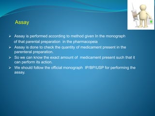 Assay 
 Assay is performed according to method given In the monograph 
of that parental preparation in the pharmacopeia 
 Assay is done to check the quantity of medicament present in the 
parenteral preparation. 
 So we can know the exact amount of medicament present such that it 
can perform its action. 
 We should follow the official monograph IP/BP/USP for performing the 
assay. 
 