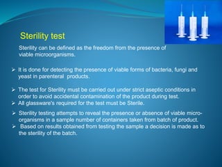 Sterility test 
Sterility can be defined as the freedom from the presence of 
viable microorganisms. 
 It is done for detecting the presence of viable forms of bacteria, fungi and 
yeast in parenteral products. 
 The test for Sterility must be carried out under strict aseptic conditions in 
order to avoid accidental contamination of the product during test. 
 All glassware's required for the test must be Sterile. 
 Sterility testing attempts to reveal the presence or absence of viable micro-organisms 
in a sample number of containers taken from batch of product. 
 Based on results obtained from testing the sample a decision is made as to 
the sterility of the batch. 
 