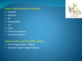 Factors affecting growth of bacteria : 
 Nutrition 
 Moisture 
 Air 
 Temperature 
 pH 
 Light 
 Osmotic pressure 
 Growth inhibitors 
Culture media used for sterility testing: 
 Fluid thioglycolate medium 
 Soybean casein digest medium 
 