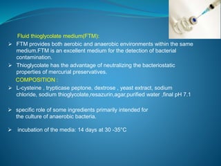 Fluid thioglycolate medium(FTM): 
 FTM provides both aerobic and anaerobic environments within the same 
medium.FTM is an excellent medium for the detection of bacterial 
contamination. 
 Thioglycolate has the advantage of neutralizing the bacteriostatic 
properties of mercurial preservatives. 
COMPOSITION : 
 L-cysteine , trypticase peptone, dextrose , yeast extract, sodium 
chloride, sodium thioglycolate,resazurin,agar,purified water ,final pH 7.1 
 specific role of some ingredients primarily intended for 
the culture of anaerobic bacteria. 
 incubation of the media: 14 days at 30 -35°C 
 