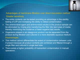 Advantages of membrane filtration over direct inoculation method 
Greater sensitivity 
 The entire contents can be tested providing an advantage in the sterility 
testing of LVP and increasing the ability to detect contamination. 
 The antimicrobial agent and antimicrobial solutes in the product sample can 
be eliminated by rinsing prior transferring the filter into test tubes of media 
thereby minimizing the incidence of false-negative test results. 
 Organisms present in an oleaginous product can be separated from the 
product during filtration and cultured in a more desirable aqueous medium. 
Disadvantages 
 This method cannot differentiate the extent of contamination between units 
if present because all product contents are combined and filtered through a 
single filter and cultured in single test tube. 
 There exists a higher probability of inadvertent contamination in manual 
operations . 
 
