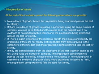 Interpretation of results 
At the end of the incubation period the following observations are possible: 
 No evidence of growth; hence the preparation being examined passes the test 
for sterility. 
 If there is evidence of growth, retesting is performed using the same number of 
samples, volumes to be tested and the media as in the original test. If no 
evidence of microbial growth is then found, the preparation being examined 
passes the test for sterility. 
 If There is again evidence of the microbial growth then isolate and identify the 
organisms. If they are not readily distinguishable from those growing in the 
containers of the first test then the preparation being examined fails the test for 
sterility. 
 If they are distinguishable from the organisms of the first test then again do the 
test using twice the number of samples. The preparation being examined 
passes the test for sterility in case there is no evidence of microbial growth. In 
case there is evidence of growth of any micro organisms in second re –test, 
the preparation being examined fails the tests for sterility. 
 