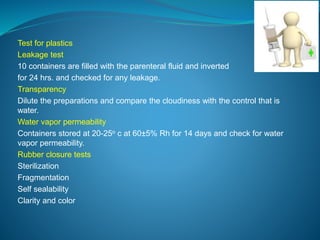 Test for plastics 
Leakage test 
10 containers are filled with the parenteral fluid and inverted 
for 24 hrs. and checked for any leakage. 
Transparency 
Dilute the preparations and compare the cloudiness with the control that is 
water. 
Water vapor permeability 
Containers stored at 20-25o c at 60±5% Rh for 14 days and check for water 
vapor permeability. 
Rubber closure tests 
Sterilization 
Fragmentation 
Self sealability 
Clarity and color 
 
