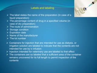 Labels and labeling 
 The label states the name of the preparation (in case of a 
liquid preparation) 
 The percentage content of drug in a specified volume (in 
case of dry preparation) 
 The route of administration 
 Storage condition 
 Expiration date 
 Name of the manufacturer 
 The lot number 
 Containers for injection that are intended for use as dialysis, or 
irrigation solution are labeled to indicate that the contents are not 
intended for use by iv infusion 
 Injection intended for veterinary use are labeled to that effect 
 The containers are so labeled that a sufficient area of the container 
remains uncovered for its full length to permit inspection of the 
contents 
 
