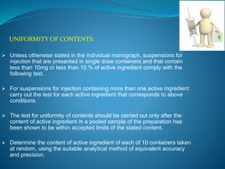 UNIFORMITY OF CONTENTS: 
 Unless otherwise stated in the individual monograph, suspensions for 
injection that are presented in single dose containers and that contain 
less than 10mg or less than 10 % of active ingredient comply with the 
following test. 
 For suspensions for injection containing more than one active ingredient 
carry out the test for each active ingredient that corresponds to above 
conditions. 
 The test for uniformity of contents should be carried out only after the 
content of active ingredient in a pooled sample of the preparation has 
been shown to be within accepted limits of the stated content. 
 Determine the content of active ingredient of each of 10 containers taken 
at random, using the suitable analytical method of equivalent accuracy 
and precision. 
 