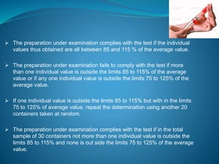  The preparation under examination complies with the test if the individual 
values thus obtained are all between 85 and 115 % of the average value. 
 The preparation under examination fails to comply with the test if more 
than one individual value is outside the limits 85 to 115% of the average 
value or if any one individual value is outside the limits 75 to 125% of the 
average value. 
 If one individual value is outside the limits 85 to 115% but with in the limits 
75 to 125% of average value, repeat the determination using another 20 
containers taken at random. 
 The preparation under examination complies with the test if in the total 
sample of 30 containers not more than one individual value is outside the 
limits 85 to 115% and none is out side the limits 75 to 125% of the average 
value. 
 