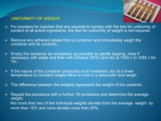 UNIFORMITY OF WEIGHT: 
 For powders for injection that are required to comply with the test for uniformity of 
content of all active ingredients ,the test for uniformity of weight is not required. 
 Remove any adherent labels from a container and immediately weigh the 
container and its contents. 
 Empty the container as completely as possible by gentle tapping, rinse if 
necessary with water and then with Ethanol (95%) and dry at 1000 c to 1050 c for 
1hr. 
 If the nature of the container precludes such treatment, dry at a lower 
temperature to constant weight.Allow to cool in a desiccator and weigh. 
 The difference between the weights represents the weight of the contents. 
 Repeat the procedure with a further 19 containers and determine the average 
weight. 
Not more than two of the individual weights deviate from the average weight by 
more than 10% and none deviate more than 20%. 
 