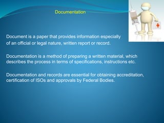 Documentation 
Document is a paper that provides information especially 
of an official or legal nature, written report or record. 
Documentation is a method of preparing a written material, which 
describes the process in terms of specifications, instructions etc. 
Documentation and records are essential for obtaining accreditation, 
certification of ISOs and approvals by Federal Bodies. 
 