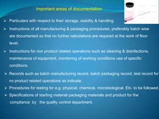 Important areas of documentation 
 Particulars with respect to their storage, stability & handling. 
 Instructions of all manufacturing & packaging procedures, preferably batch wise 
are documented so that no further calculations are required at the work of floor 
level. 
 Instructions for non product related operations such as cleaning & disinfections, 
maintenance of equipment, monitoring of working conditions use of specific 
conditions. 
 Records such as batch manufacturing record, batch packaging record, test record for 
no product related operations as indicate. 
 Procedures for testing for e.g. physical, chemical, microbiological. Etc. to be followed. 
 Specifications of starting material packaging materials and product for the 
compliance by the quality control department. 
 