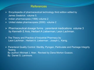 References 
 Encyclopedia of pharmaceutical technology third edition edited by 
James Swabrick volume 5. 
 Indian pharmacopeia (1996) volume 2 
 United states pharmacopeia (2000) volume 2 
 Pharmaceutical dosage forms : parenteral medications volume 3 
by Kenneth E Avis; Herbert A Lieberman; Leon Lachman. 
 The Theory and Practice of Industrial Pharmacy by 
Leon Lachman ; Herbert A. Lieberman ; Joseph L. Kanig. 
 Parenteral Quality Control: Sterility, Pyrogen, Particulate and Package Integrity 
Testing 
By (author) Michael J. Aker; Revised by Dana Morton Guazzo. 
By Daniel S. Larrimore. 
 