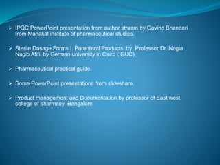  IPQC PowerPoint presentation from author stream by Govind Bhandari 
from Mahakal institute of pharmaceutical studies. 
 Sterile Dosage Forms I. Parenteral Products by Professor Dr. Nagia 
Nagib Afifi by German university in Cairo ( GUC). 
 Pharmaceutical practical guide. 
 Some PowerPoint presentations from slideshare. 
 Product management and Documentation by professor of East west 
college of pharmacy Bangalore. 
 