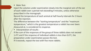  Main Test-
Inject the solution under examination slowly into the marginal vein of the ear
of each rabbit over a period not exceeding 4 minutes, unless otherwise
prescribed in the monograph.
Record the temperature of each animal at half-hourly intervals for 3 hours
after the injection.
The difference between the “starting temperature” and the “maximum
temperature,” which is the greatest temperature a rabbit has ever been
measured at, is considered its response.
 Interpretation of results -
If the sum of the responses of the group of three rabbits does not exceed
1.4°C and if the response of individual rabbits is less than 0.6°C, the
preparation under examination passes the test.
If it exceeds, repeat the test with five more rabbits.
 