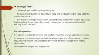 Leakage Test-:
It is employed to check pakage integrity.
Package integrity reflects its ability to keep the product in and to keep potential
contamination out.
It is because leakage occurs when a discontinuity exists in the wall of a package
that can allow the passage of gas under pressure or concentration differential
existing across the wall.
Visual inspection-:
It is easiest leak test to perform and use for evaluation of large volume parentrals.
To increase the sensitivity of method the visual inspection of the sample container
may be coupled with the application of vaccum to make leakage more readily
observable.
This method is simple and inexpensive.
 