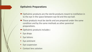 Opthalmic Preparations
 Opthalmic products are the sterile products meant to instillation in
to the eye in the space between eye lid and the eye ball.
 These products must be sterile and are prepared under the same
condition and by the same methods as other parentral
preparations.
 Opthalmic products includes-:
 Eye drops
 Eye lotions
 Eye ointment
 Eye suspension
 Contact lens solution
 
