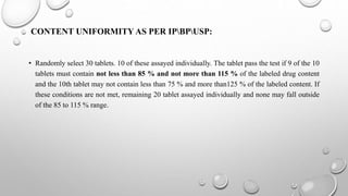 CONTENT UNIFORMITY AS PER IPBPUSP:
• Randomly select 30 tablets. 10 of these assayed individually. The tablet pass the test if 9 of the 10
tablets must contain not less than 85 % and not more than 115 % of the labeled drug content
and the 10th tablet may not contain less than 75 % and more than125 % of the labeled content. If
these conditions are not met, remaining 20 tablet assayed individually and none may fall outside
of the 85 to 115 % range.
 