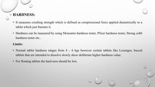 HARDNESS:
• It measures crushing strength which is defined as compressional force applied diametrically to a
tablet which just fracture it.
• Hardness can be measured by using Monsanto hardness tester, Pfizer hardness tester, Strong cobb
hardness tester etc..
Limits:
• Normal tablet hardness ranges from 4 – 6 kgs however certain tablets like Lozenges, buccal
tablets that are intended to dissolve slowly show deliberate higher hardness value.
• For floating tablets the hard ness should be low.
 