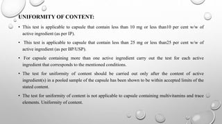 UNIFORMITY OF CONTENT:
• This test is applicable to capsule that contain less than 10 mg or less than10 per cent w/w of
active ingredient (as per IP).
• This test is applicable to capsule that contain less than 25 mg or less than25 per cent w/w of
active ingredient (as per BP/USP).
• For capsule containing more than one active ingredient carry out the test for each active
ingredient that corresponds to the mentioned conditions.
• The test for uniformity of content should be carried out only after the content of active
ingredient(s) in a pooled sample of the capsule has been shown to be within accepted limits of the
stated content.
• The test for uniformity of content is not applicable to capsule containing multivitamins and trace
elements. Uniformity of content.
 