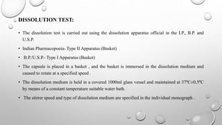 DISSOLUTION TEST:
• The dissolution test is carried out using the dissolution apparatus official in the I.P., B.P. and
U.S.P.
• Indian Pharmacopoeia- Type II Apparatus (Basket)
• B.P./U.S.P.- Type I Apparatus (Basket)
• The capsule is placed in a basket , and the basket is immersed in the dissolution medium and
caused to rotate at a specified speed .
• The dissolution medium is held in a covered 1000ml glass vessel and maintained at 370C±0.50C
by means of a constant temperature suitable water bath.
• The stirrer speed and type of dissolution medium are specified in the individual monograph .
 