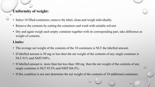Uniformity of weight:
• Select 10 filled containers, remove the label, clean and weigh individually.
• Remove the contents by cutting the containers and wash with suitable solvent.
• Dry and again weigh each empty container together with its corresponding part, take difference as
weight of contents.
Limits:
• The average net weight of the contents of the 10 containers is NLT the labelled amount.
• If labelled amount is 50 mg or less then the net weight of the contents of any single container is
NLT 91% and NMT109%.
• If labelled amount is more than but less than 100 mg then the net weight of the contents of any
single container is NLT 95.5% and NMT104.5%.
• If this condition is not met determine the net weight of the contents of 10 additional containers.
 