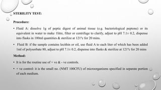 STERILITY TEST:
Procedure:
• Fluid A: dissolve 1g of peptic digest of animal tissue (e.g. bacteriological peptone) or its
equivalent in water to make 1litre, filter or centrifuge to clarify, adjust to pH 7.1± 0.2, dispense
into flasks in 100ml quantities & sterilize at 121ºc for 20 mins.
• Fluid B: if the sample contains lecithin or oil, use fluid A to each liter of which has been added
1ml of polysorbate 80, adjust to pH 7.1± 0.2, dispense into flasks & sterilize at 121ºc for 20 mins
Method:
• It is for the routine use of + ve & - ve controls.
• + ve control: it is the small no. (NMT 100CFU) of microorganisms specified in separate portion
of each medium.
 