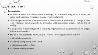 STERILITY TEST:
Interpretation:
• At intervals, media is examined under microscope, if the material being tested is turbid, we
cannot easily determine presence or absence of microbial growth.
• After 14days transfer 1ml of the test medium to fresh medium & incubate for NLT 4days, if there
is no evidence of microbial growth, the preparation under examination complies with the test for
sterility.
• If the evidence of microbial growth is found, the preparation under examination does not comply
with the test for sterility.
• The test is considered to be invalid, only if 1 or more following conditions is fulfilled:
• a. Growth in -ve controls
• b. Sterility testing facility show a fault
• c. -If testing procedure is fault
• d. Material/technique is fault
 