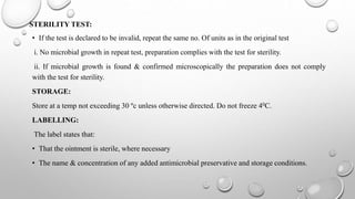 STERILITY TEST:
• If the test is declared to be invalid, repeat the same no. Of units as in the original test
i. No microbial growth in repeat test, preparation complies with the test for sterility.
ii. If microbial growth is found & confirmed microscopically the preparation does not comply
with the test for sterility.
STORAGE:
Store at a temp not exceeding 30 ºc unless otherwise directed. Do not freeze 40C.
LABELLING:
The label states that:
• That the ointment is sterile, where necessary
• The name & concentration of any added antimicrobial preservative and storage conditions.
 