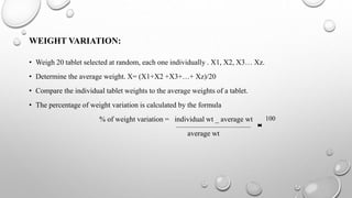 WEIGHT VARIATION:
• Weigh 20 tablet selected at random, each one individually . X1, X2, X3… Xz.
• Determine the average weight. X= (X1+X2 +X3+…+ Xz)/20
• Compare the individual tablet weights to the average weights of a tablet.
• The percentage of weight variation is calculated by the formula
% of weight variation = individual wt _ average wt
average wt
100
 