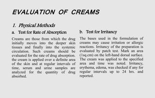 EVALUATION OF CREAMS
1. Physical Methods
a. Test for Rate of Absorption
Creams are those from which the drug
initially moves into the deeper skin
tissues and finally into the systemic
circulation. Such creams should be
evaluated for the rate of drug absorption.
the cream is applied over a definite area
of the skin and at regular intervals of
time, serum and urine samples are
analyzed for the quantity of drug
absorbed.
b. Test for Irritancy
The bases used in the formulation of
creams may cause irritation or allergic
reactions. Irritancy of the preparation is
evaluated by patch test. Mark an area
(1sq.cm) on the left-hand dorsal surface.
The cream was applied to the specified
area and time was noted. Irritancy,
erythema, edema, was checked if any for
regular intervals up to 24 hrs. and
reported.
 