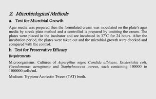 2. Microbiological Methods
a. Test for Microbial Growth
Agar media was prepared then the formulated cream was inoculated on the plate’s agar
media by streak plate method and a controlled is prepared by omitting the cream. The
plates were placed in the incubator and are incubated in 37˚C for 24 hours. After the
incubation period, the plates were taken out and the microbial growth were checked and
compared with the control.
b. Test for Preservative Efficacy
Requirements
Microorganisms: Cultures of Aspergillus niger, Candida albicans, Escherichia coli,
Pseudomonas aeruginosa and Staphylococcus aureus, each containing 100000 to
1000000 cells/mL
Medium: Tryptone Azolectin Tween (TAT) broth.
 