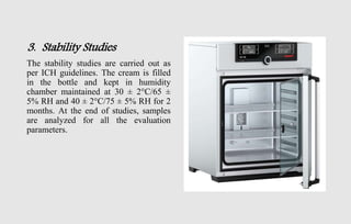 3. Stability Studies
The stability studies are carried out as
per ICH guidelines. The cream is filled
in the bottle and kept in humidity
chamber maintained at 30 ± 2°C/65 ±
5% RH and 40 ± 2°C/75 ± 5% RH for 2
months. At the end of studies, samples
are analyzed for all the evaluation
parameters.
 