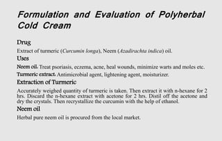 Formulation and Evaluation of Polyherbal
Cold Cream
Drug
Extract of turmeric (Curcumin longa), Neem (Azadirachta indica) oil.
Uses
Neem oil: Treat psoriasis, eczema, acne, heal wounds, minimize warts and moles etc.
Turmeric extract: Antimicrobial agent, lightening agent, moisturizer.
Extraction of Turmeric
Accurately weighed quantity of turmeric is taken. Then extract it with n-hexane for 2
hrs. Discard the n-hexane extract with acetone for 2 hrs. Distil off the acetone and
dry the crystals. Then recrystallize the curcumin with the help of ethanol.
Neem oil
Herbal pure neem oil is procured from the local market.
 