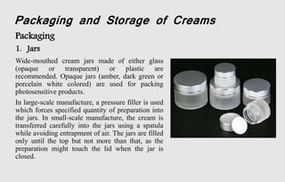 Packaging and Storage of Creams
Packaging
1. Jars
Wide-mouthed cream jars made of either glass
(opaque or transparent) or plastic are
recommended. Opaque jars (amber, dark green or
porcelain white colored) are used for packing
photosensitive products.
In large-scale manufacture, a pressure filler is used
which forces specified quantity of preparation into
the jars. In small-scale manufacture, the cream is
transferred carefully into the jars using a spatula
while avoiding entrapment of air. The jars are filled
only until the top but not more than that, as the
preparation might touch the lid when the jar is
closed.
 