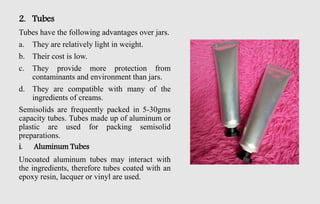 2. Tubes
Tubes have the following advantages over jars.
a. They are relatively light in weight.
b. Their cost is low.
c. They provide more protection from
contaminants and environment than jars.
d. They are compatible with many of the
ingredients of creams.
Semisolids are frequently packed in 5-30gms
capacity tubes. Tubes made up of aluminum or
plastic are used for packing semisolid
preparations.
i. Aluminum Tubes
Uncoated aluminum tubes may interact with
the ingredients, therefore tubes coated with an
epoxy resin, lacquer or vinyl are used.
 
