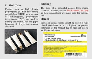 ii. Plastic Tubes
Plastics such as high density
polyethylene (HDPE), low density
polyethylene (LDPE) or a mixture
of polypropylene, polyethylene
terephthalate (PET) are used in
making these tubes. Foil and paper
laminates of 10 layer thickness are
also used.
Labelling
The label of a semisolid dosage form should
contain a cautionary advice For External Use Only
as these preparations are meant only for external
use.
Storage
Semisolid dosage forms should be stored in well
closed containers in a cool place to prevent
separation of the product due to heat and also to
avoid contamination.
 