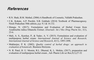 References
• R.N. Shah, B.M. Methal, (2006) A Handbook of Cosmetic, Vallabh Prakashan.
• C.K. Kokate, A.P. Purohit, S.B. Gokhale (2014) Textbook of Pharmacognosy.
Nirali Prakashan 50th edition, p.p. 9.1 & 14.132.
• Himaja. N. (2017). Formulation and Evaluation of Herbal Cream from
Azadirachta indica Ethanolic Extract. IJournals: Int J Res Drug Pharm Sci, 1(1),
23-6.
• Mali, A. S., Karekar, P., & Yadav, A. V. (2015). Formulation and evaluation of
multipurpose herbal cream. International Journal of Science and Research,
International Journal of Science and Research, 4(11), 1495-1498.
• Mukherjee, P. K. (2002). Quality control of herbal drugs: an approach to
evaluation of botanicals. Business Horizons.
• N. R. Patel, H. U. Momin, R.L. Dhumal, K, L. Mohite, (2017), preparation and
evaluation of multipurpose herbal cream , Adv Pharm Life sci Res;5(1);27-32
 