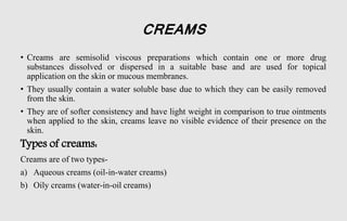 CREAMS
• Creams are semisolid viscous preparations which contain one or more drug
substances dissolved or dispersed in a suitable base and are used for topical
application on the skin or mucous membranes.
• They usually contain a water soluble base due to which they can be easily removed
from the skin.
• They are of softer consistency and have light weight in comparison to true ointments
when applied to the skin, creams leave no visible evidence of their presence on the
skin.
Types of creams:
Creams are of two types-
a) Aqueous creams (oil-in-water creams)
b) Oily creams (water-in-oil creams)
 