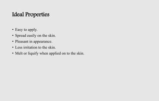 Ideal Properties
• Easy to apply.
• Spread easily on the skin.
• Pleasant in appearance.
• Less irritation to the skin.
• Melt or liquify when applied on to the skin.
 