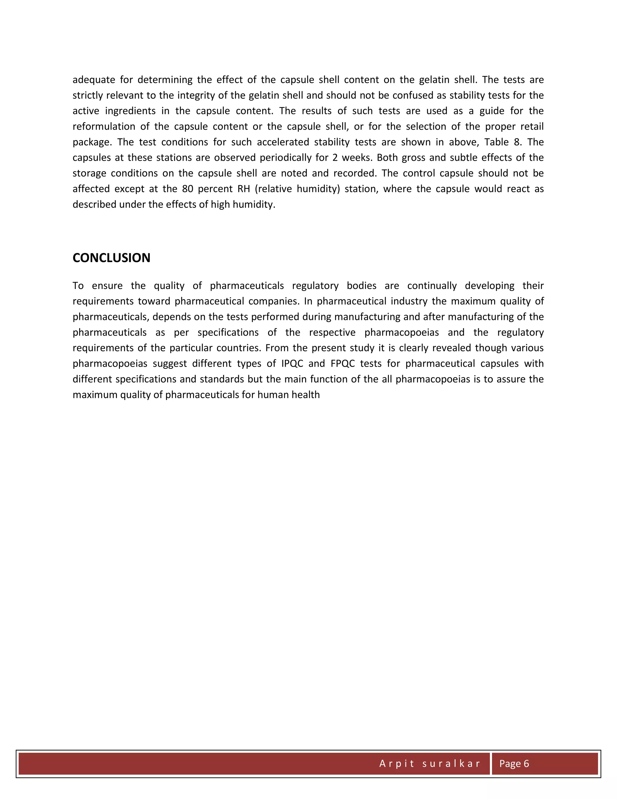 A r p i t s u r a l k a r Page 6
adequate for determining the effect of the capsule shell content on the gelatin shell. The tests are
strictly relevant to the integrity of the gelatin shell and should not be confused as stability tests for the
active ingredients in the capsule content. The results of such tests are used as a guide for the
reformulation of the capsule content or the capsule shell, or for the selection of the proper retail
package. The test conditions for such accelerated stability tests are shown in above, Table 8. The
capsules at these stations are observed periodically for 2 weeks. Both gross and subtle effects of the
storage conditions on the capsule shell are noted and recorded. The control capsule should not be
affected except at the 80 percent RH (relative humidity) station, where the capsule would react as
described under the effects of high humidity.
CONCLUSION
To ensure the quality of pharmaceuticals regulatory bodies are continually developing their
requirements toward pharmaceutical companies. In pharmaceutical industry the maximum quality of
pharmaceuticals, depends on the tests performed during manufacturing and after manufacturing of the
pharmaceuticals as per specifications of the respective pharmacopoeias and the regulatory
requirements of the particular countries. From the present study it is clearly revealed though various
pharmacopoeias suggest different types of IPQC and FPQC tests for pharmaceutical capsules with
different specifications and standards but the main function of the all pharmacopoeias is to assure the
maximum quality of pharmaceuticals for human health
 