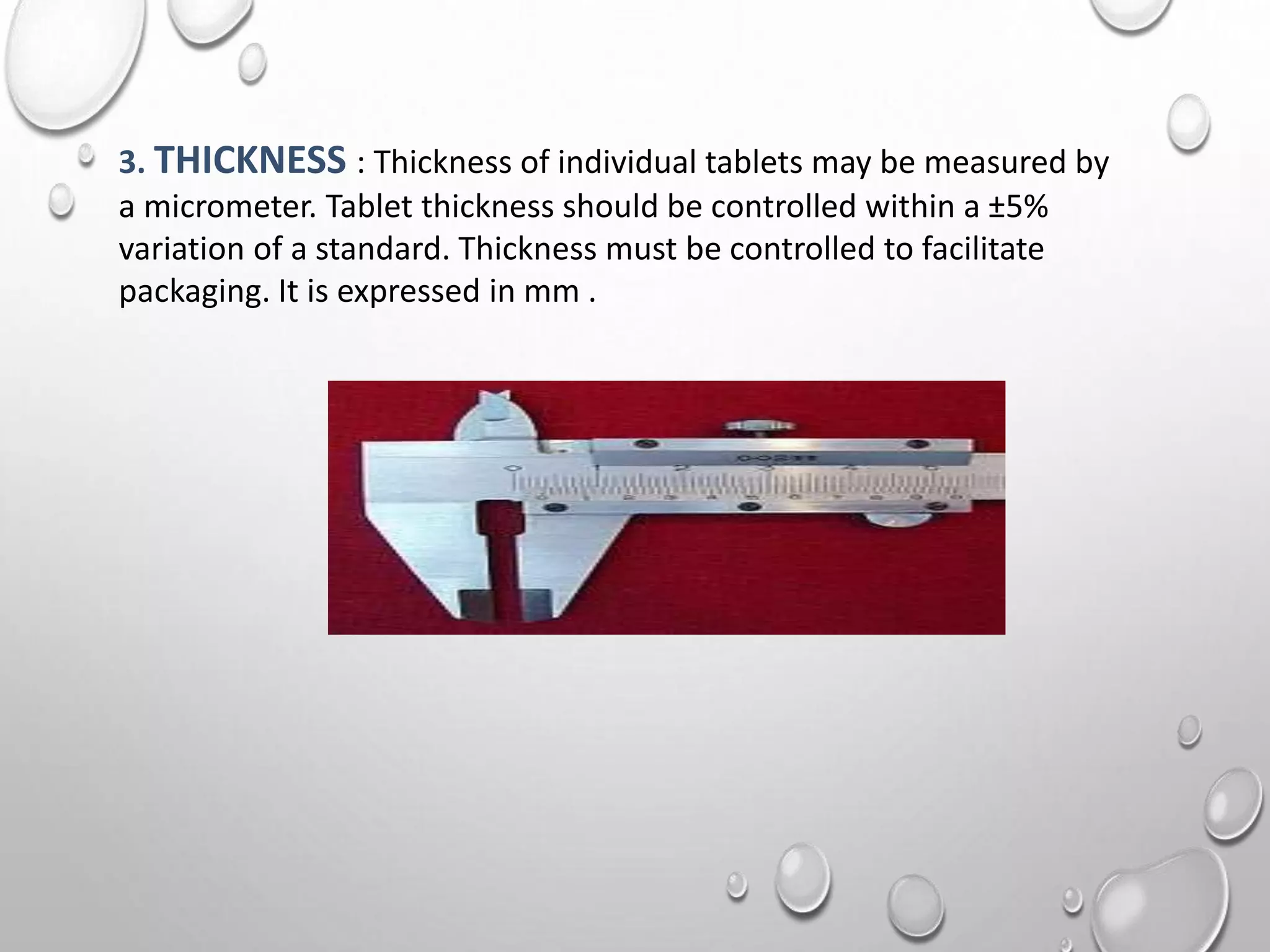 3. THICKNESS : Thickness of individual tablets may be measured by
a micrometer. Tablet thickness should be controlled within a ±5%
variation of a standard. Thickness must be controlled to facilitate
packaging. It is expressed in mm .
 