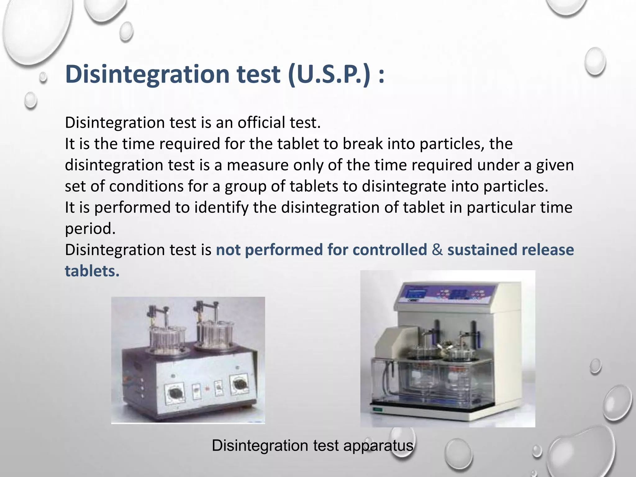 Disintegration test (U.S.P.) :
Disintegration test is an official test.
It is the time required for the tablet to break into particles, the
disintegration test is a measure only of the time required under a given
set of conditions for a group of tablets to disintegrate into particles.
It is performed to identify the disintegration of tablet in particular time
period.
Disintegration test is not performed for controlled & sustained release
tablets.
Disintegration test apparatus
 