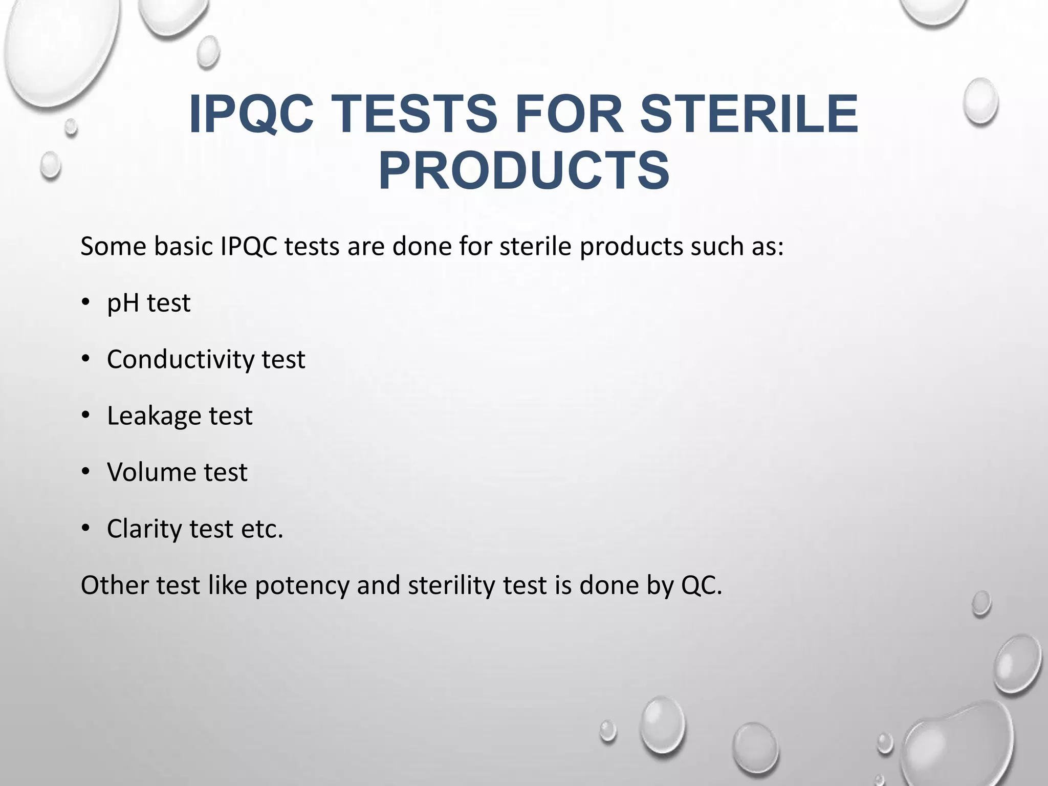 IPQC TESTS FOR STERILE
PRODUCTS
Some basic IPQC tests are done for sterile products such as:
• pH test
• Conductivity test
• Leakage test
• Volume test
• Clarity test etc.
Other test like potency and sterility test is done by QC.
 